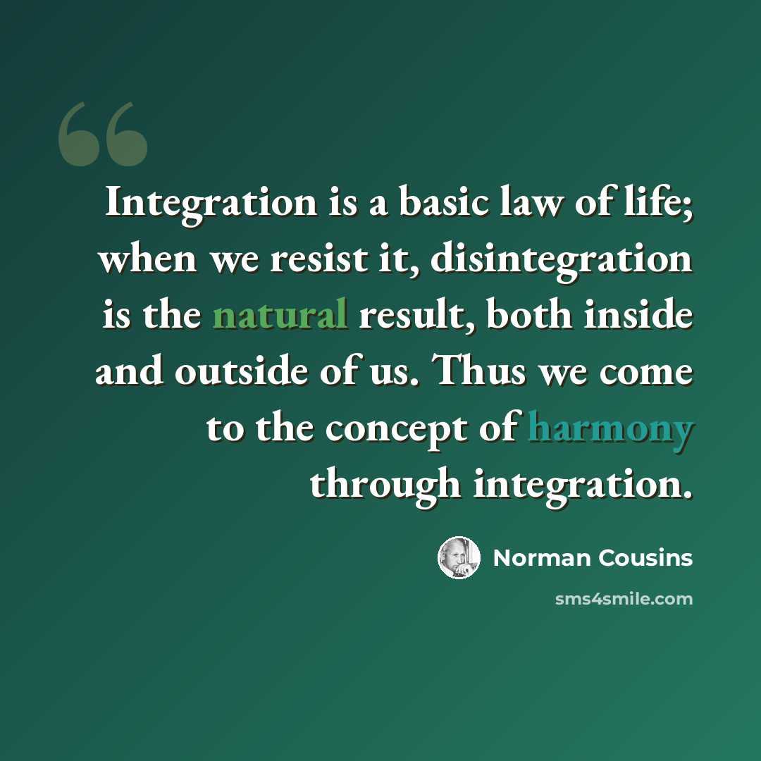 “Integration is a basic law of life; when we resist it, disintegration is the natural result, both inside and outside of us. Thus we come to the concept of harmony through integration.” quote by Norman Cousins