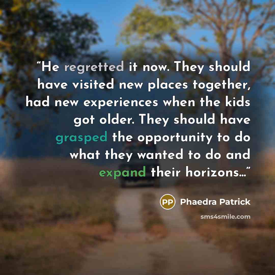 “He regretted it now. They should have visited new places together, had new experiences when the kids got older. They should have grasped the opportunity to do what they wanted to do and expand their horizons...” quote by Phaedra Patrick