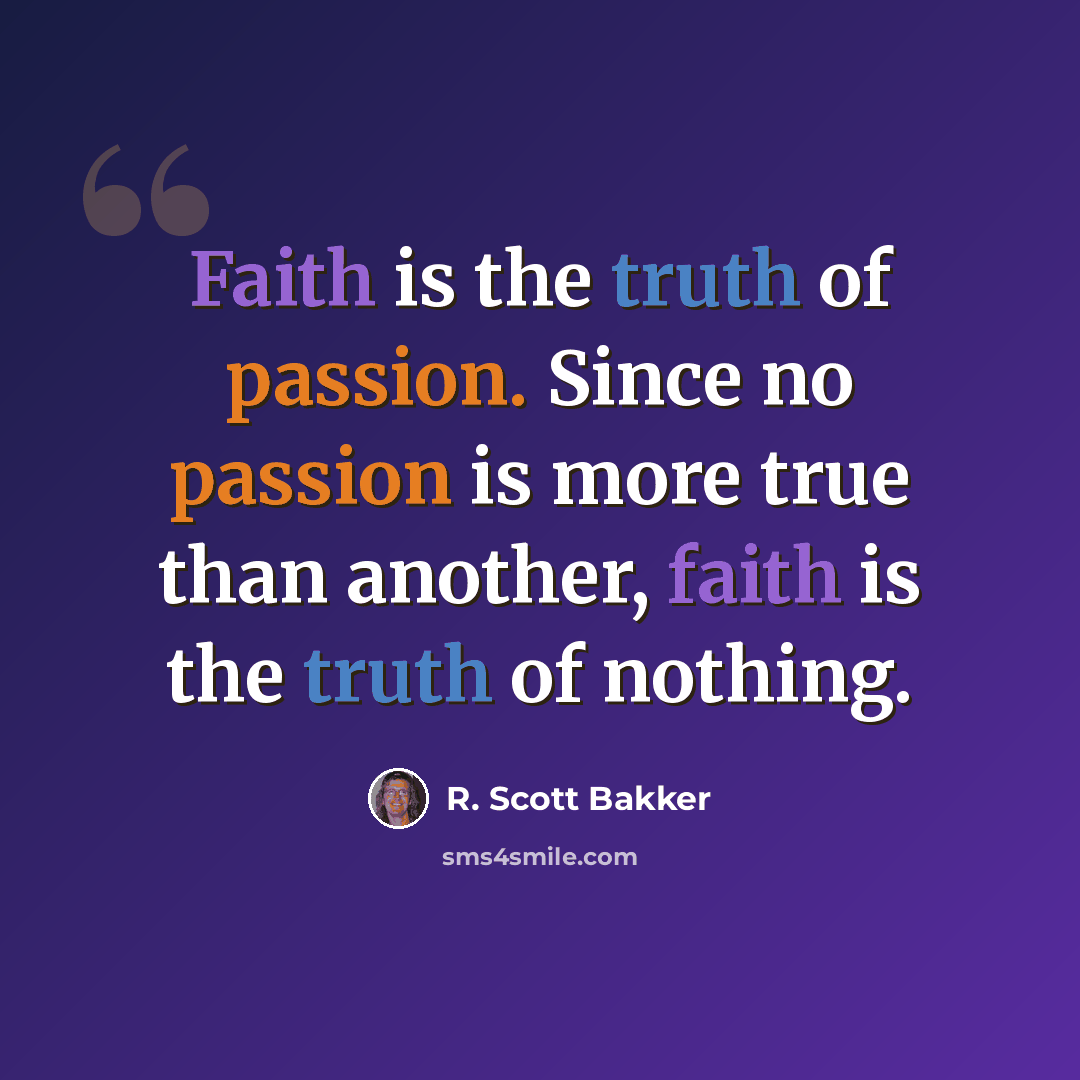 “Faith is the truth of passion. Since no passion is more true than another, faith is the truth of nothing.” quote by R. Scott Bakker