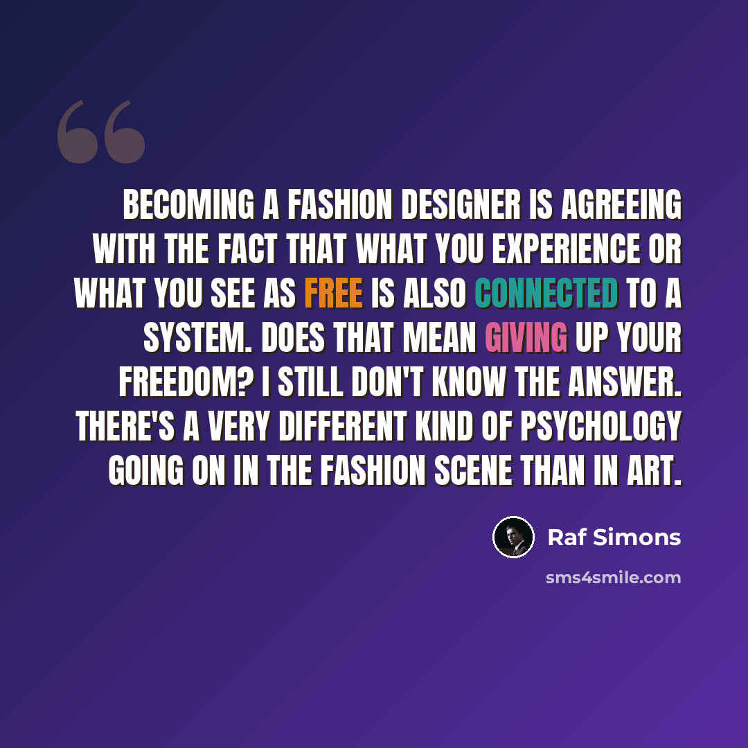 “Becoming a fashion designer is agreeing with the fact that what you experience or what you see as free is also connected to a system. Does that mean giving up your freedom? I still don't know the answer. There's a very different kind of psychology going on in the fashion scene than in art.” quote by Raf Simons