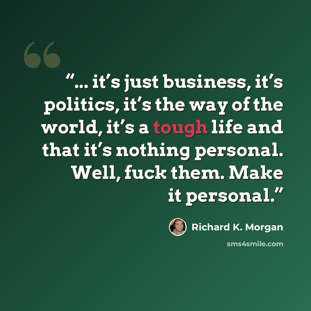 “... it’s just business, it’s politics, it’s the way of the world, it’s a tough life and that it’s nothing personal. Well, fuck them. Make it personal.” quote by Richard K. Morgan