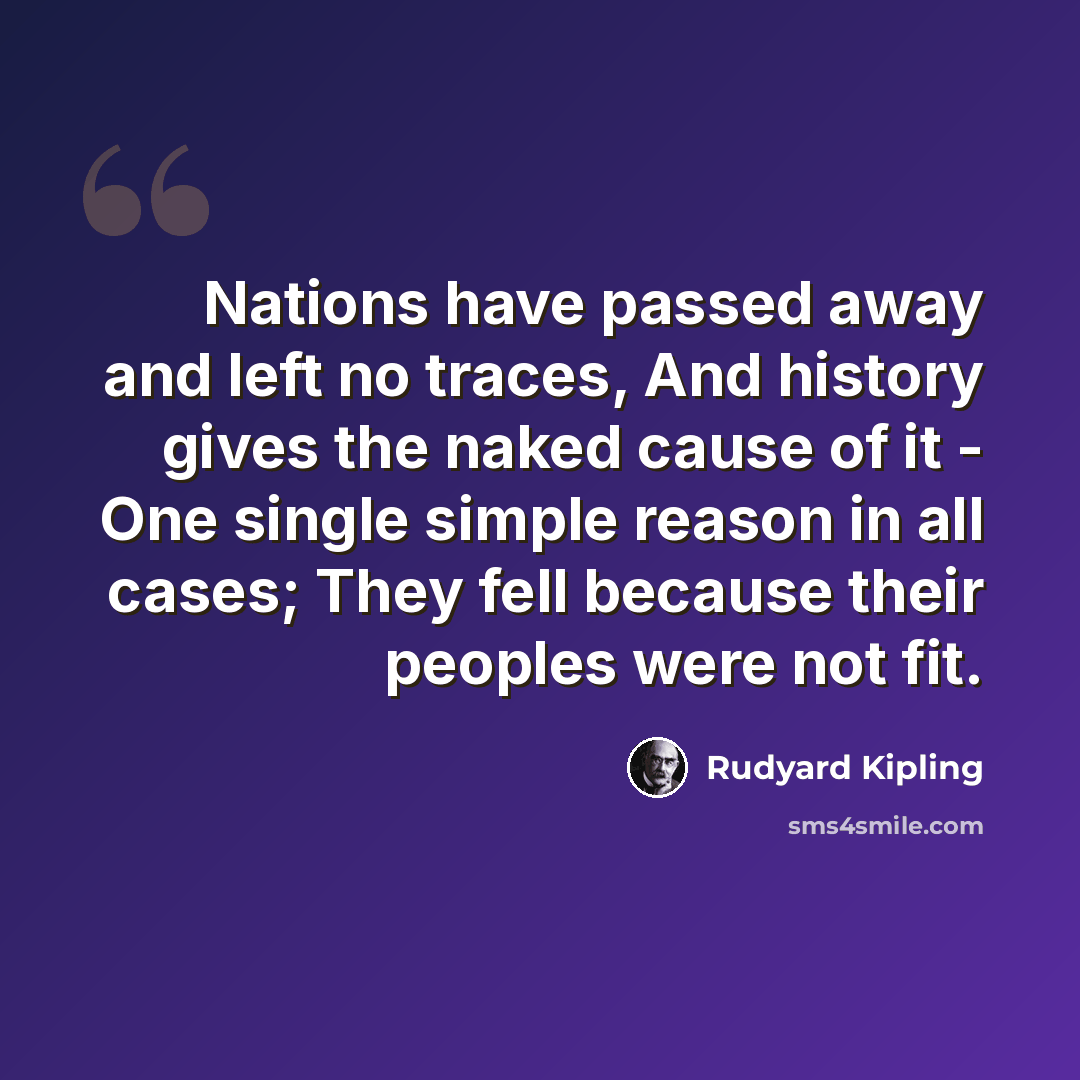 “Nations have passed away and left no traces, And history gives the naked cause of it - One single simple reason in all cases; They fell because their peoples were not fit.” quote by Rudyard Kipling