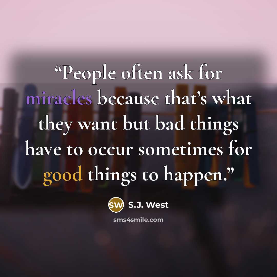 “People often ask for miracles because that’s what they want but bad things have to occur sometimes for good things to happen.” quote by S.J. West