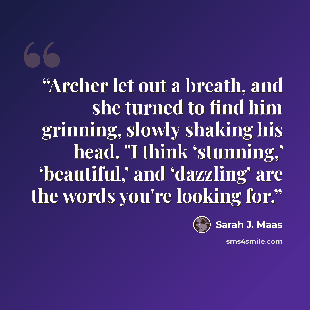 “Archer let out a breath, and she turned to find him grinning, slowly shaking his head. "I think ‘stunning,’ ‘beautiful,’ and ‘dazzling’ are the words you're looking for.” quote by Sarah J. Maas