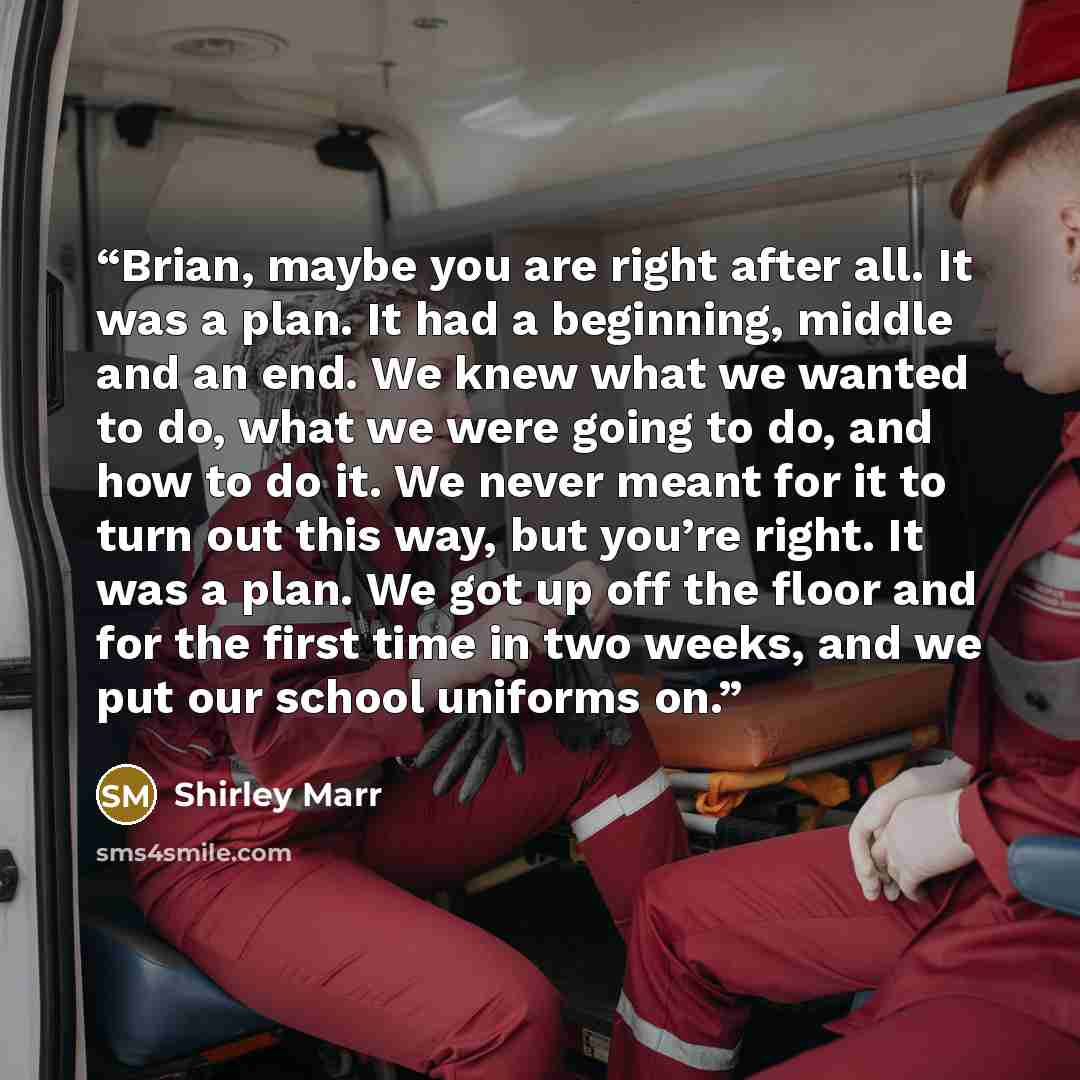 “Brian, maybe you are right after all. It was a plan. It had a beginning, middle and an end. We knew what we wanted to do, what we were going to do, and how to do it. We never meant for it to turn out this way, but you’re right. It was a plan. We got up off the floor and for the first time in two…” quote by Shirley Marr