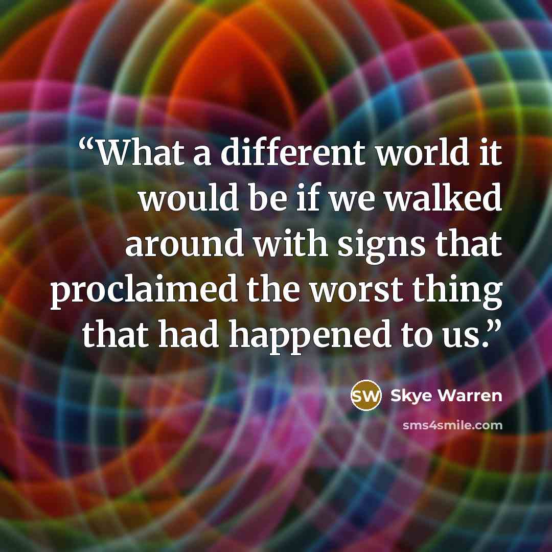 “What a different world it would be if we walked around with signs that proclaimed the worst thing that had happened to us.” quote by Skye Warren