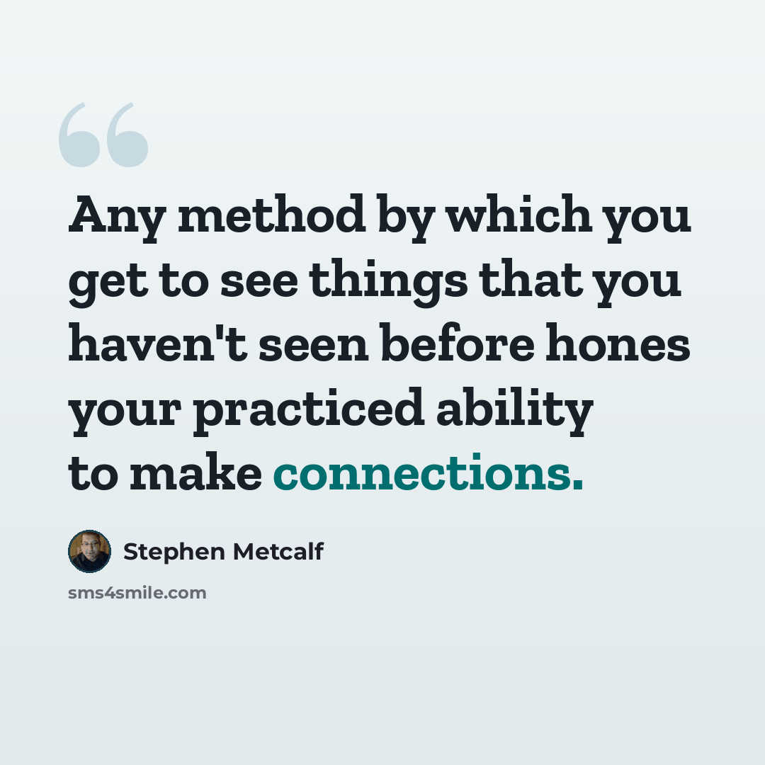 “Any method by which you get to see things that you haven't seen before hones your practiced ability to make connections.” quote by Stephen Metcalf