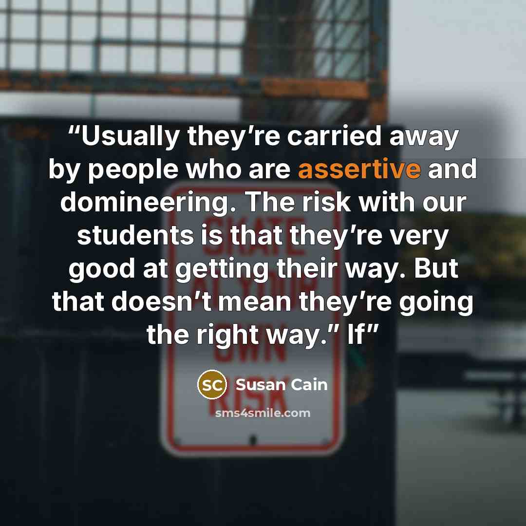 “Usually they’re carried away by people who are assertive and domineering. The risk with our students is that they’re very good at getting their way. But that doesn’t mean they’re going the right way.” If” quote by Susan Cain