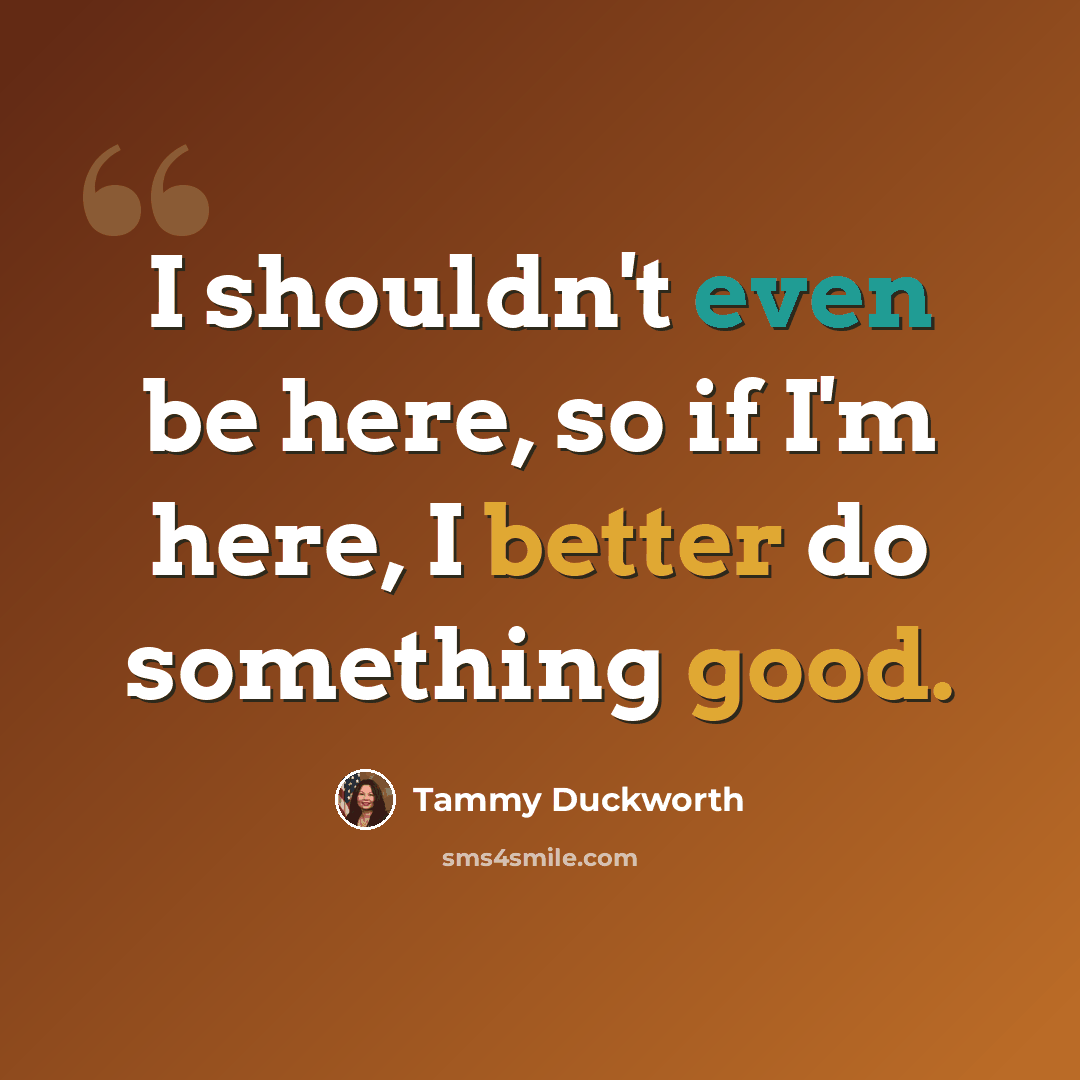 “I shouldn't even be here, so if I'm here, I better do something good.” quote by Tammy Duckworth