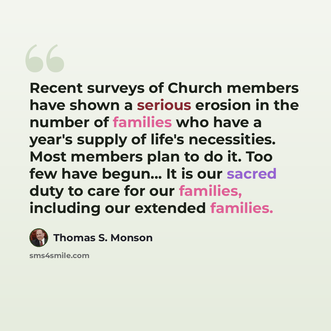“Recent surveys of Church members have shown a serious erosion in the number of families who have a year's supply of life's necessities. Most members plan to do it. Too few have begun... It is our sacred duty to care for our families, including our extended families.” quote by Thomas S. Monson