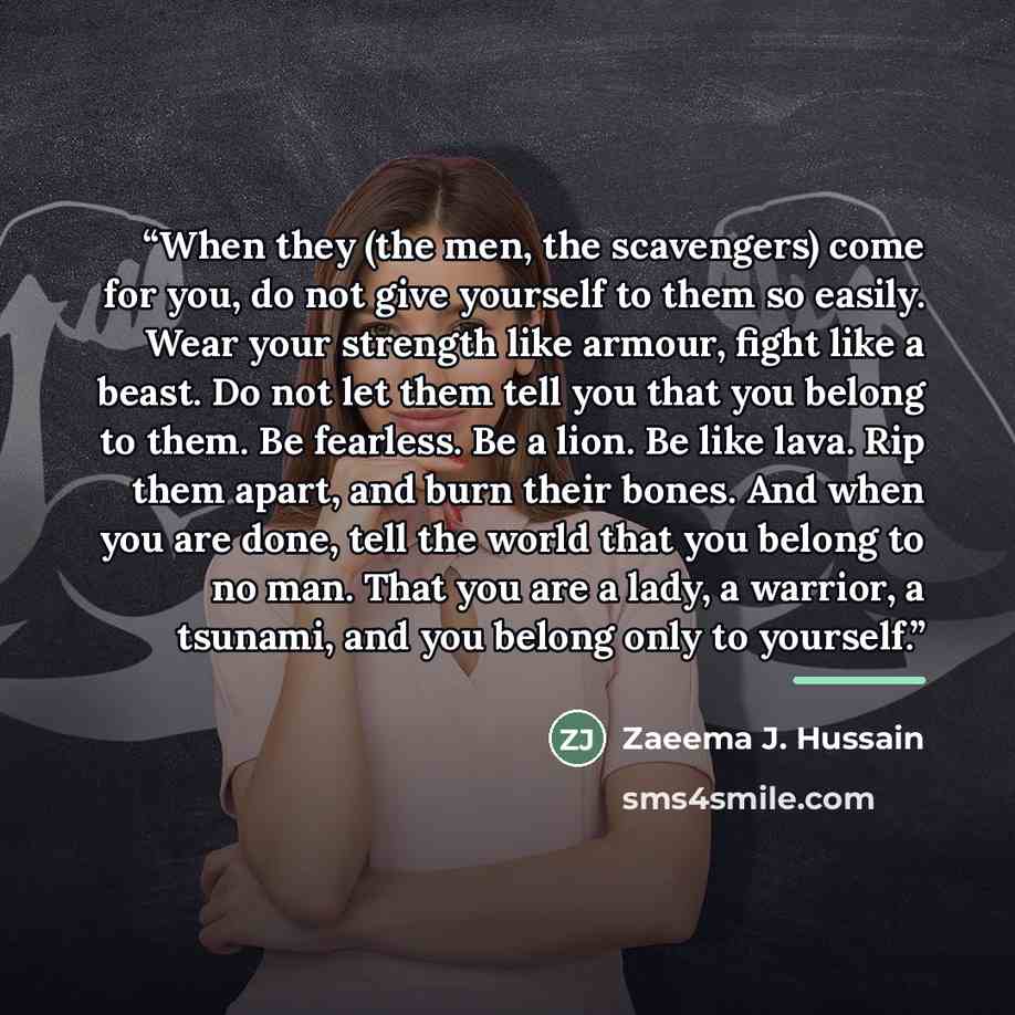 “When they (the men, the scavengers) come for you, do not give yourself to them so easily. Wear your strength like armour, fight like a beast. Do not let them tell you that you belong to them. Be fearless. Be a lion. Be like lava. Rip them apart, and burn their bones. And when you are done, tell…” quote by Zaeema J. Hussain