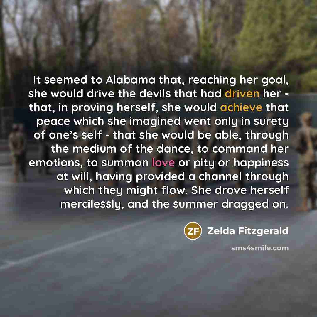 “It seemed to Alabama that, reaching her goal, she would drive the devils that had driven her - that, in proving herself, she would achieve that peace which she imagined went only in surety of one’s self - that she would be able, through the medium of the dance, to command her emotions, to summon…” quote by Zelda Fitzgerald
