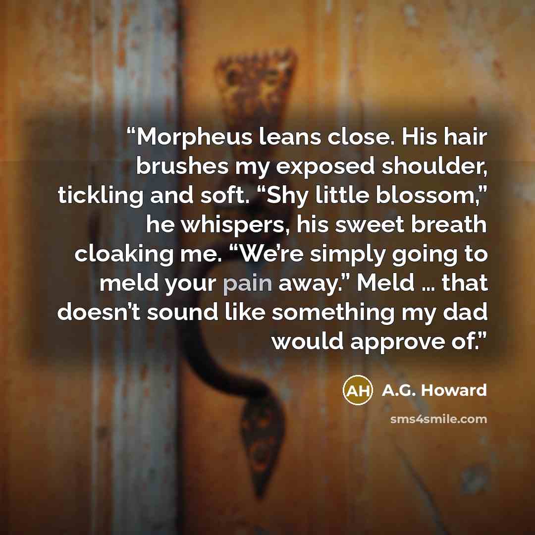 “Morpheus leans close. His hair brushes my exposed shoulder, tickling and soft. “Shy little blossom,” he whispers, his sweet breath cloaking me. “We’re simply going to meld your pain away.” Meld … that doesn’t sound like something my dad would approve of.” quote by A.G. Howard