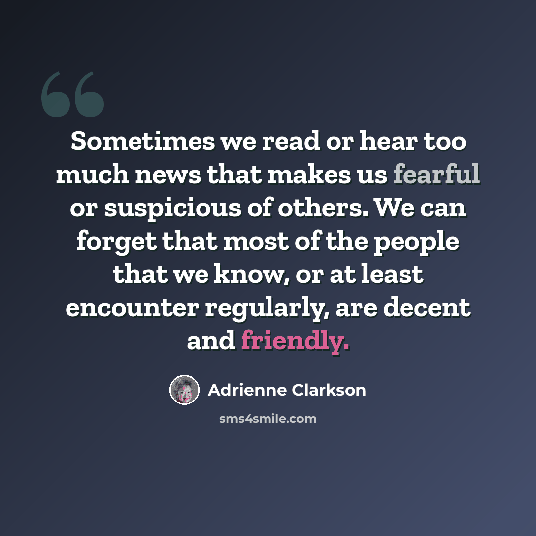 “Sometimes we read or hear too much news that makes us fearful or suspicious of others. We can forget that most of the people that we know, or at least encounter regularly, are decent and friendly.” quote by Adrienne Clarkson