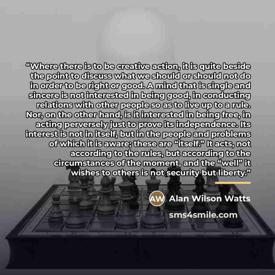 “Where there is to be creative action, it is quite beside the point to discuss what we should or should not do in order to be right or good. A mind that is single and sincere is not interested in being good, in conducting relations with other people so as to live up to a rule. Nor, on the other…” quote by Alan Wilson Watts
