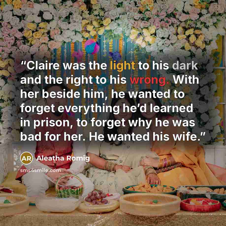 “Claire was the light to his dark and the right to his wrong. With her beside him, he wanted to forget everything he’d learned in prison, to forget why he was bad for her. He wanted his wife.” quote by Aleatha Romig