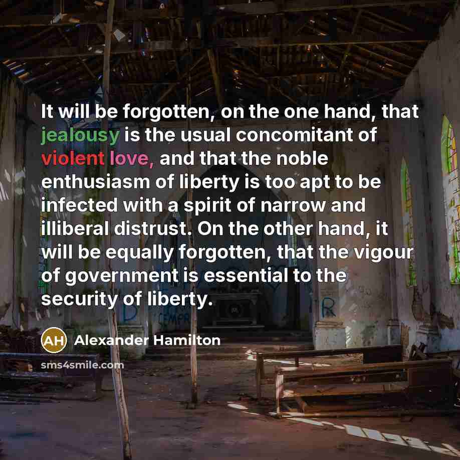 “It will be forgotten, on the one hand, that jealousy is the usual concomitant of violent love, and that the noble enthusiasm of liberty is too apt to be infected with a spirit of narrow and illiberal distrust. On the other hand, it will be equally forgotten, that the vigour of government is…” quote by Alexander Hamilton