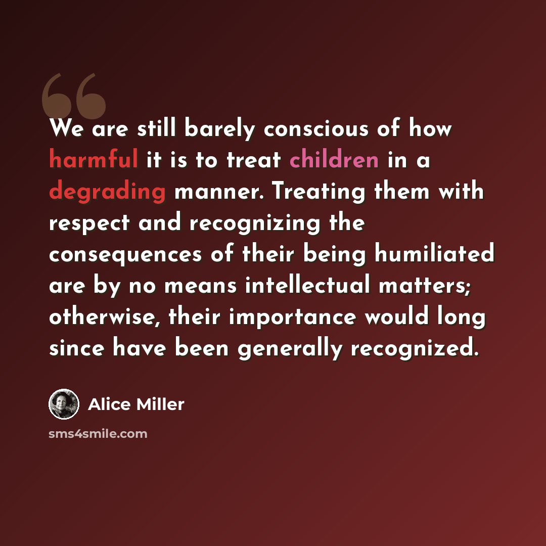 “We are still barely conscious of how harmful it is to treat children in a degrading manner. Treating them with respect and recognizing the consequences of their being humiliated are by no means intellectual matters; otherwise, their importance would long since have been generally recognized.” quote by Alice Miller