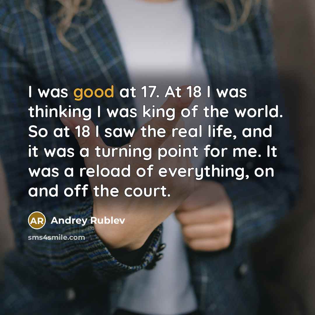 “I was good at 17. At 18 I was thinking I was king of the world. So at 18 I saw the real life, and it was a turning point for me. It was a reload of everything, on and off the court.” quote by Andrey Rublev
