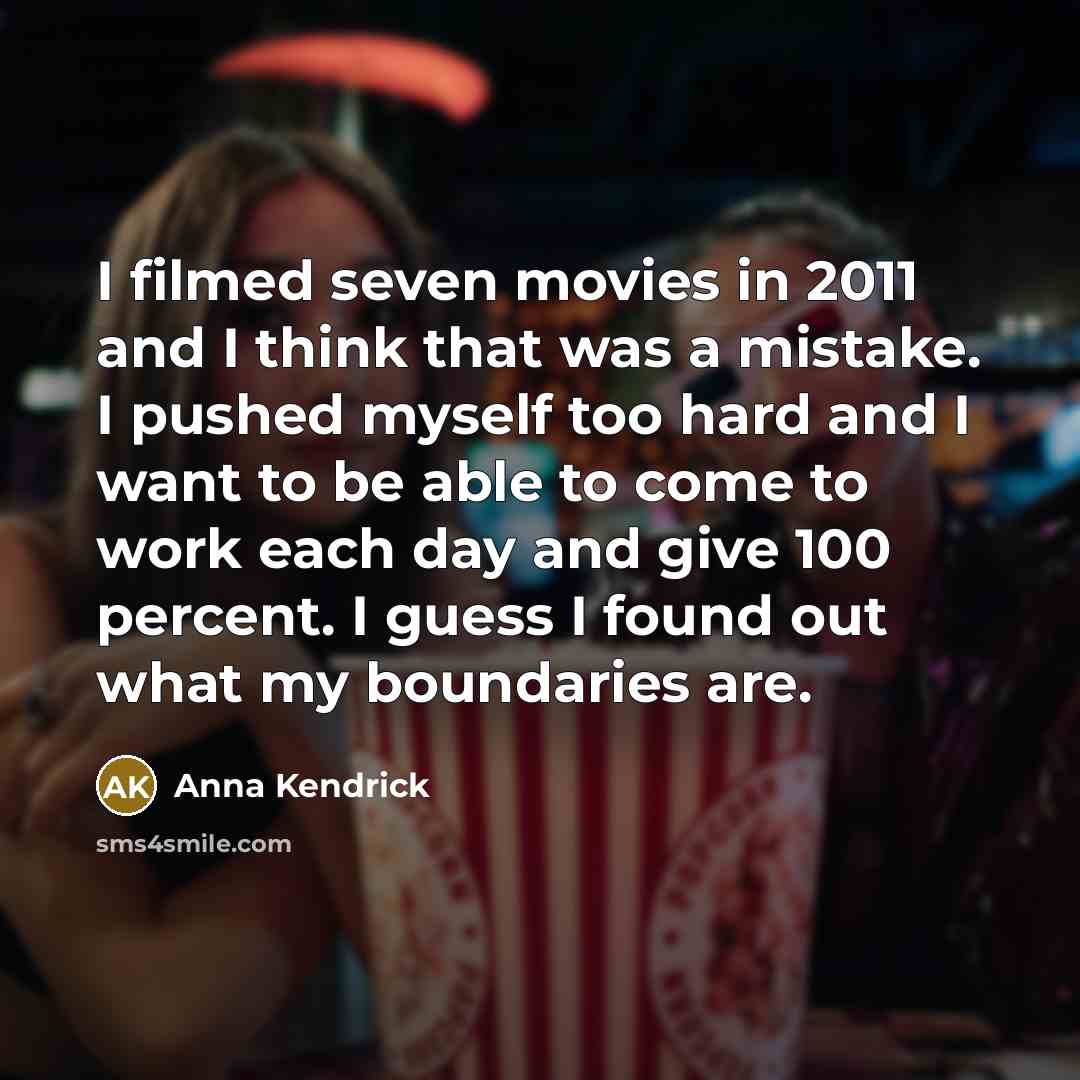 “I filmed seven movies in 2011 and I think that was a mistake. I pushed myself too hard and I want to be able to come to work each day and give 100 percent. I guess I found out what my boundaries are.” quote by Anna Kendrick