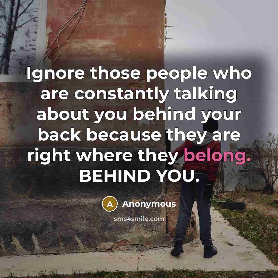 “Ignore those people who are constantly talking about you behind your back because they are right where they belong. BEHIND YOU.” quote by Anonymous