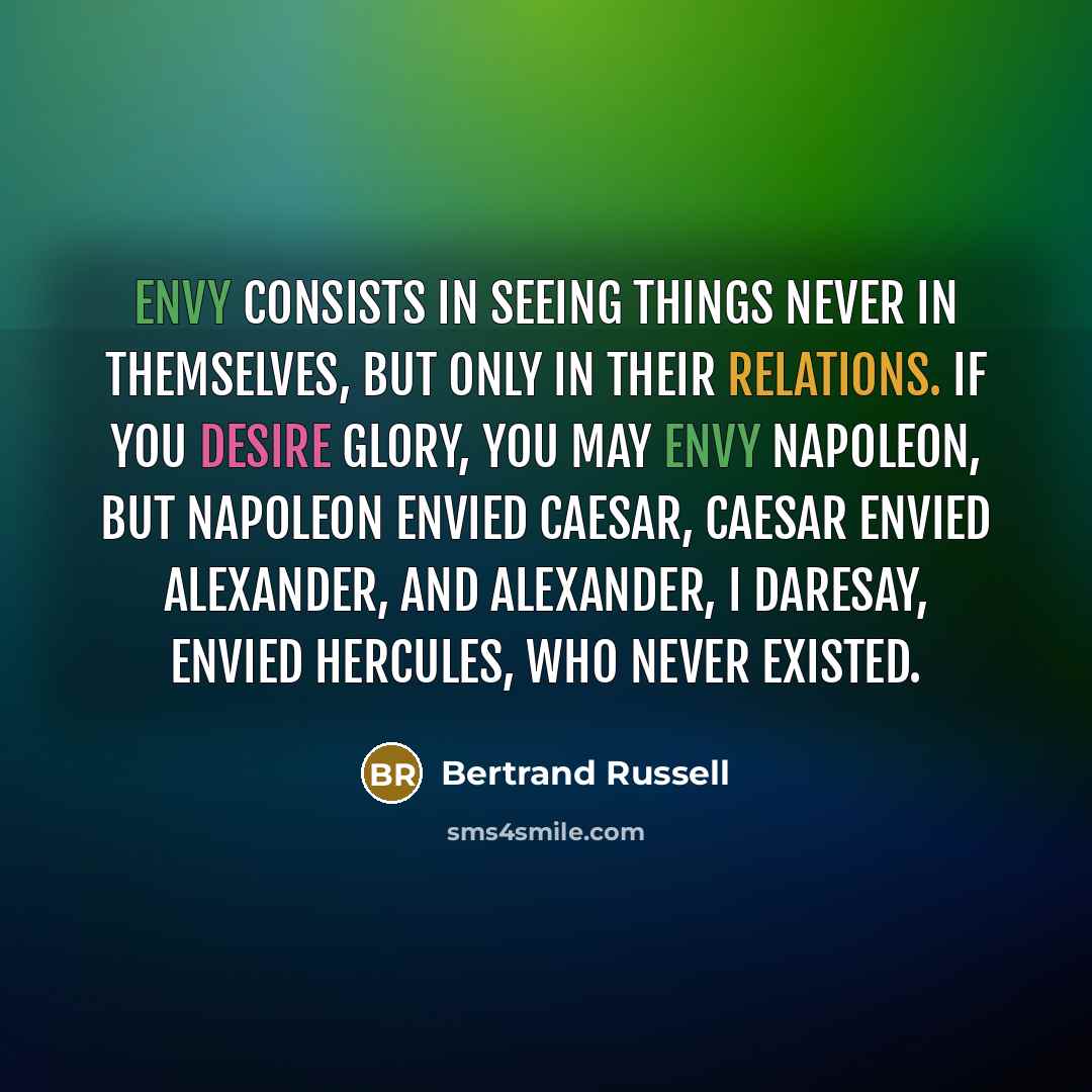 “Envy consists in seeing things never in themselves, but only in their relations. If you desire glory, you may envy Napoleon, but Napoleon envied Caesar, Caesar envied Alexander, and Alexander, I daresay, envied Hercules, who never existed.” quote by Bertrand Russell