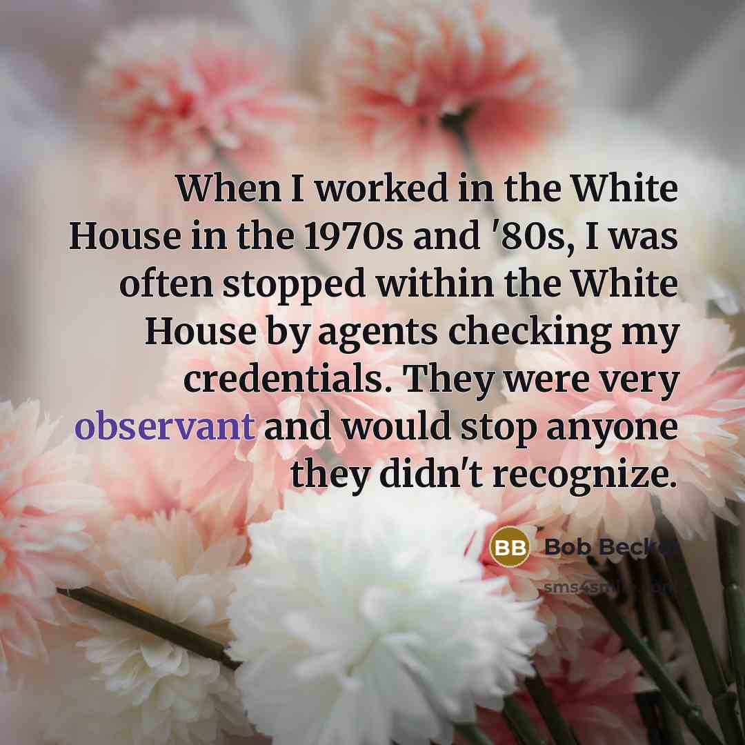 “When I worked in the White House in the 1970s and '80s, I was often stopped within the White House by agents checking my credentials. They were very observant and would stop anyone they didn't recognize.” quote by Bob Beckel