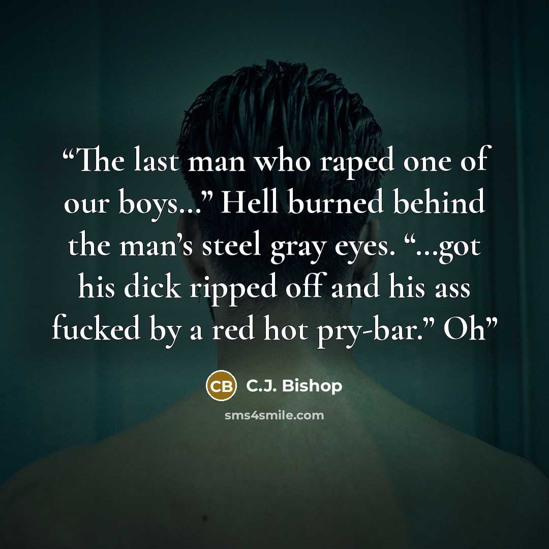 “The last man who raped one of our boys…” Hell burned behind the man’s steel gray eyes. “…got his dick ripped off and his ass fucked by a red hot pry-bar.” Oh” quote by C.J. Bishop