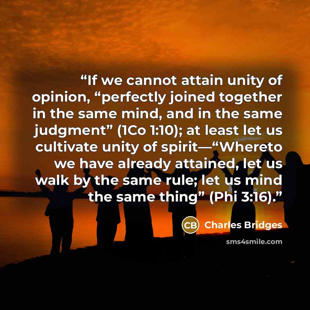 “If we cannot attain unity of opinion, “perfectly joined together in the same mind, and in the same judgment” (1Co 1:10); at least let us cultivate unity of spirit—“Whereto we have already attained, let us walk by the same rule; let us mind the same thing” (Phi 3:16).” quote by Charles Bridges