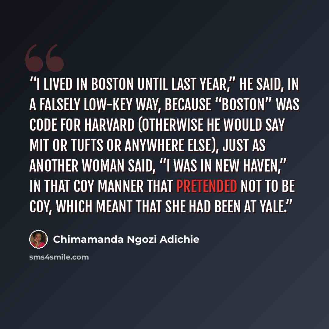 “I lived in Boston until last year,” he said, in a falsely low-key way, because “Boston” was code for Harvard (otherwise he would say MIT or Tufts or anywhere else), just as another woman said, “I was in New Haven,” in that coy manner that pretended not to be coy, which meant that she had been at…” quote by Chimamanda Ngozi Adichie