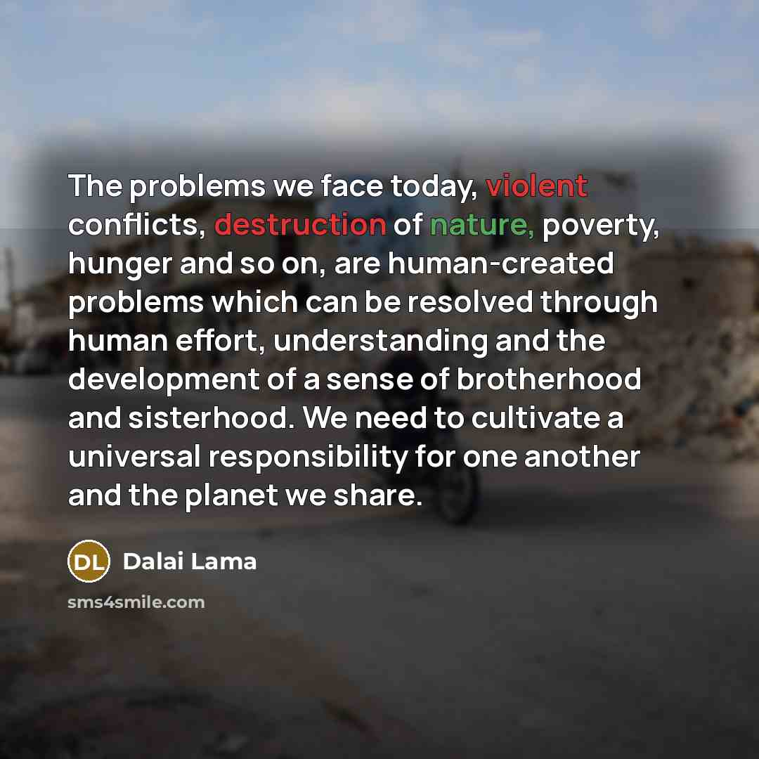 “The problems we face today, violent conflicts, destruction of nature, poverty, hunger and so on, are human-created problems which can be resolved through human effort, understanding and the development of a sense of brotherhood and sisterhood. We need to cultivate a universal responsibility for…” quote by Dalai Lama
