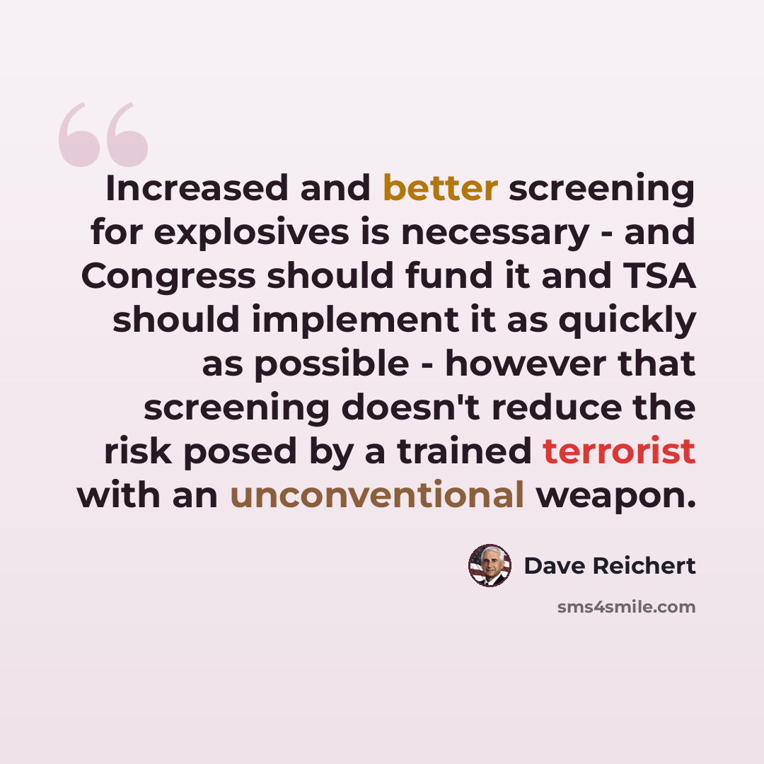 “Increased and better screening for explosives is necessary - and Congress should fund it and TSA should implement it as quickly as possible - however that screening doesn't reduce the risk posed by a trained terrorist with an unconventional weapon.” quote by Dave Reichert
