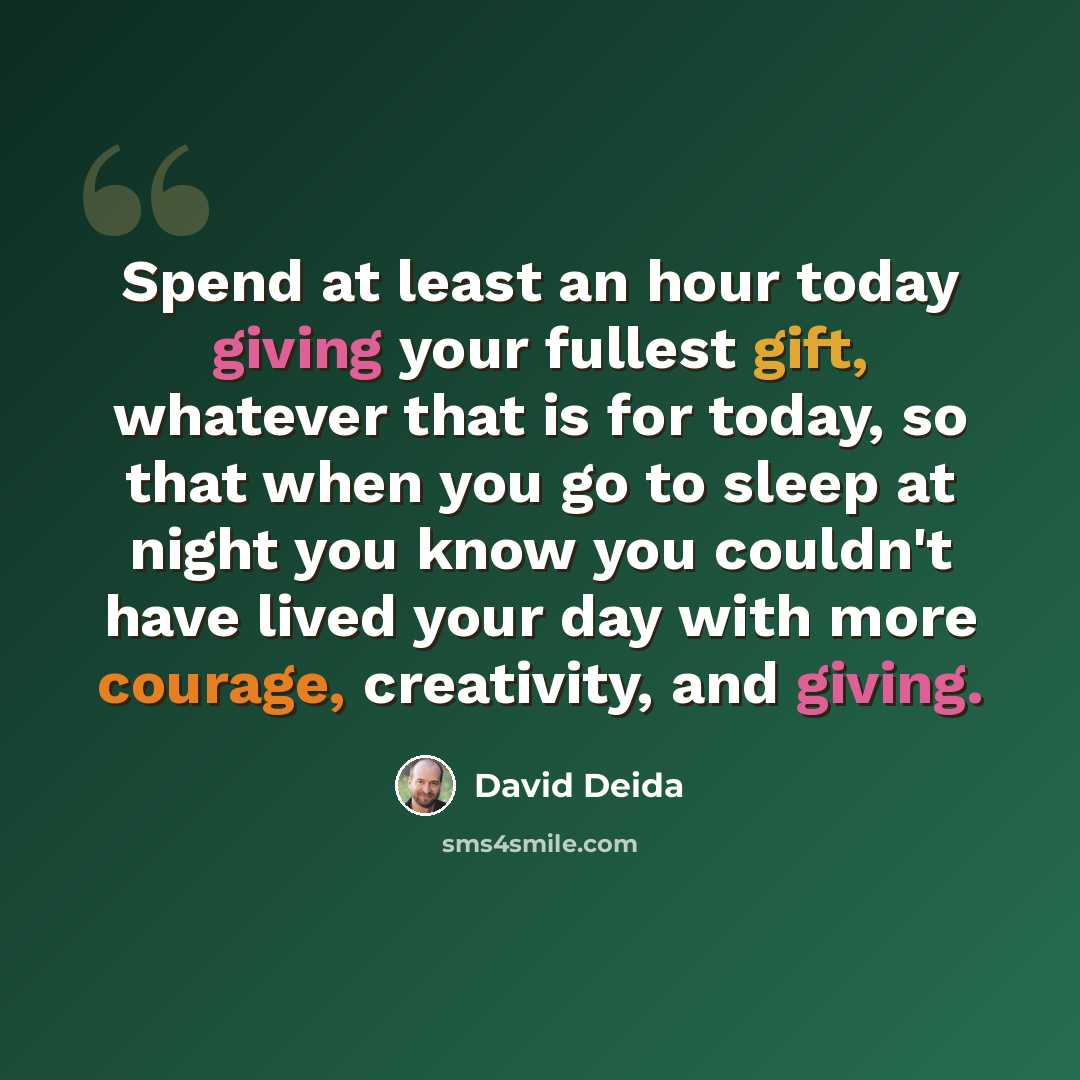 “Spend at least an hour today giving your fullest gift, whatever that is for today, so that when you go to sleep at night you know you couldn't have lived your day with more courage, creativity, and giving.” quote by David Deida