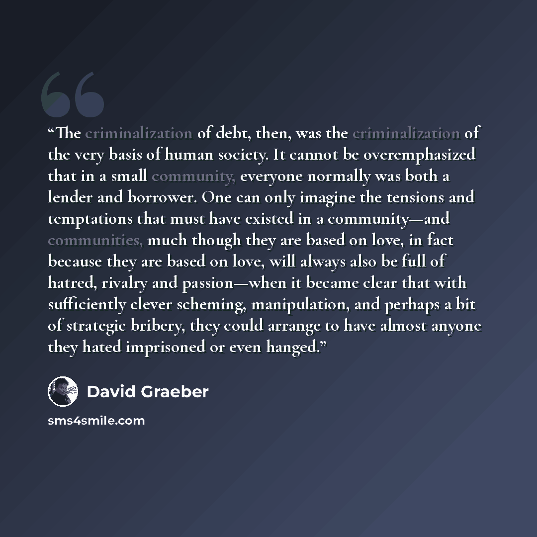 “The criminalization of debt, then, was the criminalization of the very basis of human society. It cannot be overemphasized that in a small community, everyone normally was both a lender and borrower. One can only imagine the tensions and temptations that must have existed in a community—and…” quote by David Graeber
