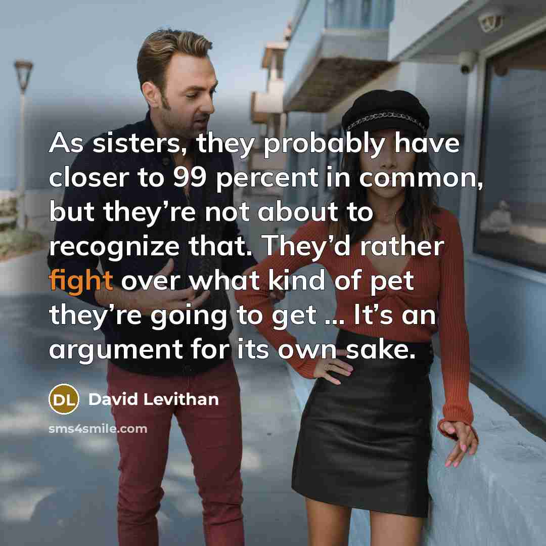 “As sisters, they probably have closer to 99 percent in common, but they’re not about to recognize that. They’d rather fight over what kind of pet they’re going to get … It’s an argument for its own sake.” quote by David Levithan