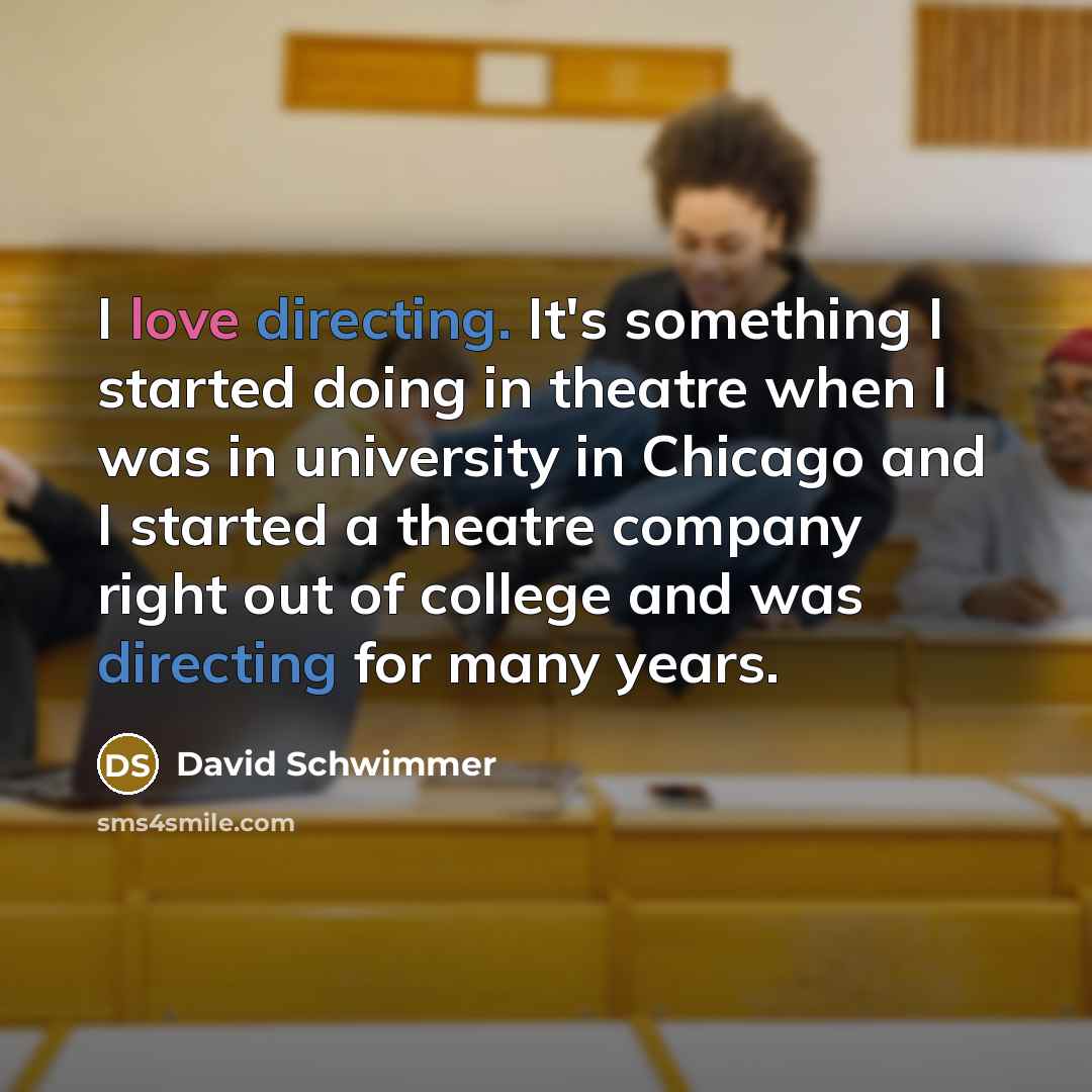“I love directing. It's something I started doing in theatre when I was in university in Chicago and I started a theatre company right out of college and was directing for many years.” quote by David Schwimmer