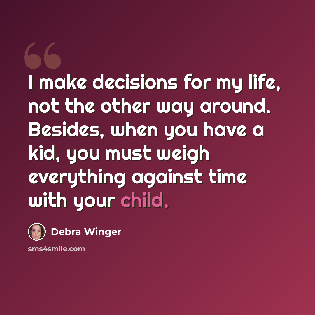 “I make decisions for my life, not the other way around. Besides, when you have a kid, you must weigh everything against time with your child.” quote by Debra Winger