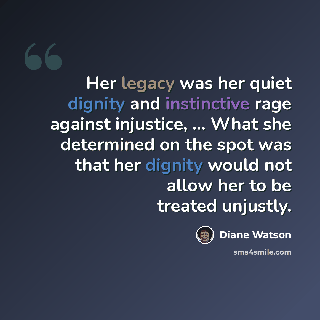 “Her legacy was her quiet dignity and instinctive rage against injustice, ... What she determined on the spot was that her dignity would not allow her to be treated unjustly.” quote by Diane Watson