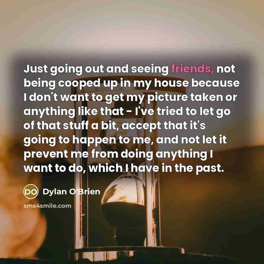 “Just going out and seeing friends, not being cooped up in my house because I don't want to get my picture taken or anything like that - I've tried to let go of that stuff a bit, accept that it's going to happen to me, and not let it prevent me from doing anything I want to do, which I have in the…” quote by Dylan O'Brien