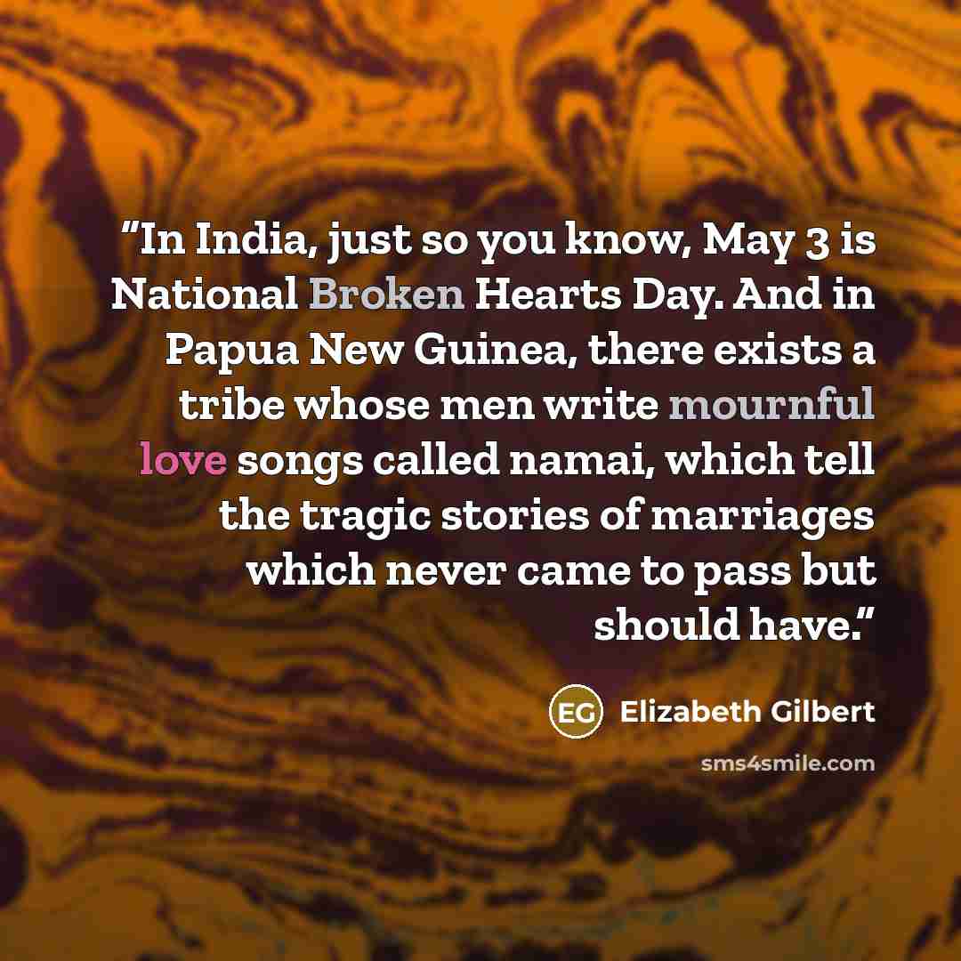 “In India, just so you know, May 3 is National Broken Hearts Day. And in Papua New Guinea, there exists a tribe whose men write mournful love songs called namai, which tell the tragic stories of marriages which never came to pass but should have.” quote by Elizabeth Gilbert