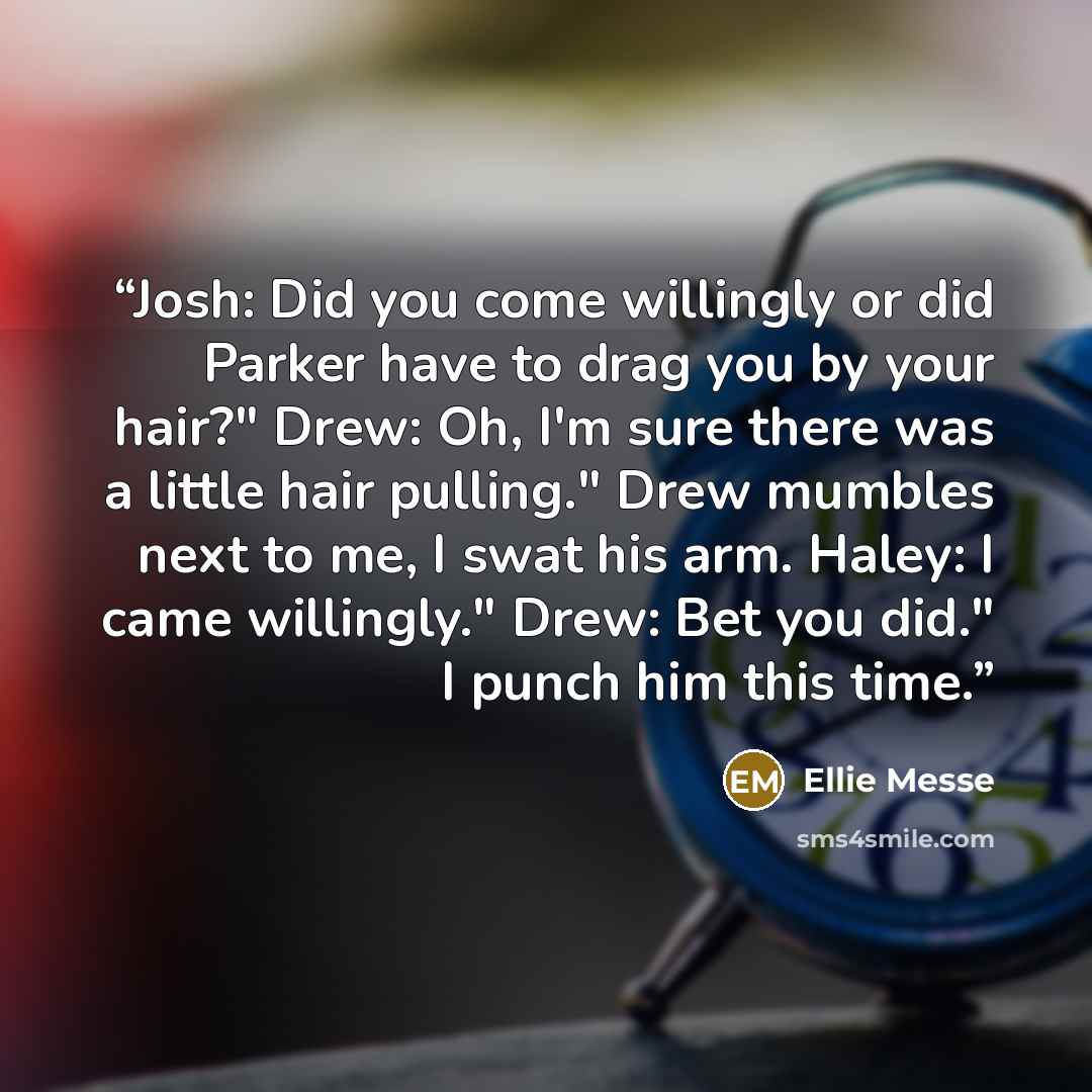 “Josh: Did you come willingly or did Parker have to drag you by your hair?" Drew: Oh, I'm sure there was a little hair pulling." Drew mumbles next to me, I swat his arm. Haley: I came willingly." Drew: Bet you did." I punch him this time.” quote by Ellie Messe