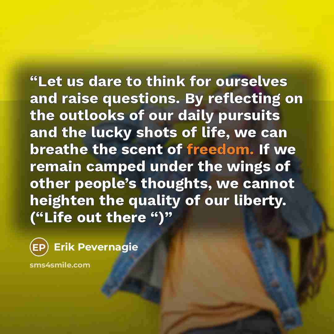 “Let us dare to think for ourselves and raise questions. By reflecting on the outlooks of our daily pursuits and the lucky shots of life, we can breathe the scent of freedom. If we remain camped under the wings of other people’s thoughts, we cannot heighten the quality of our liberty. (“Life out…” quote by Erik Pevernagie