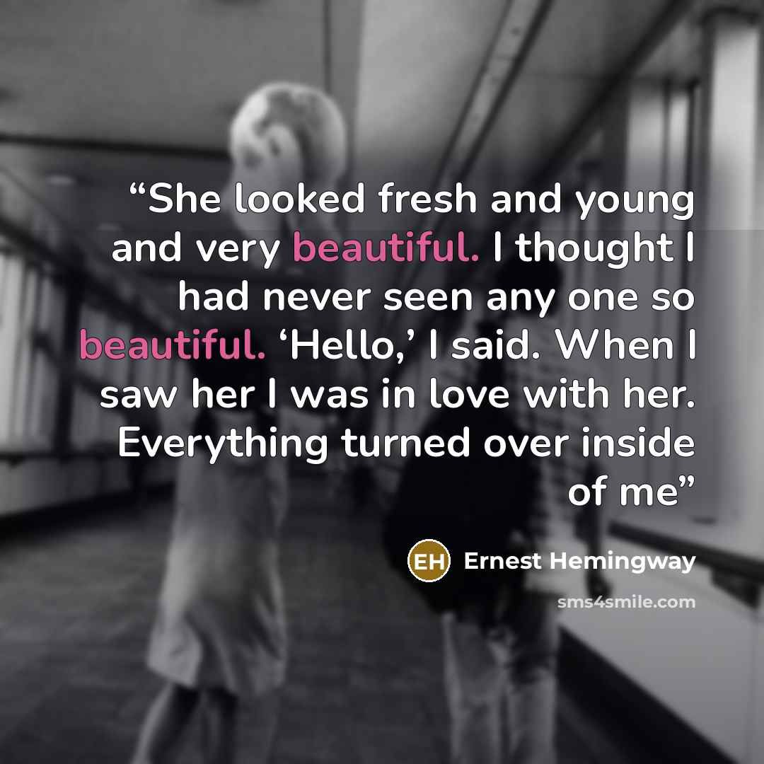 “She looked fresh and young and very beautiful. I thought I had never seen any one so beautiful. ‘Hello,’ I said. When I saw her I was in love with her. Everything turned over inside of me” quote by Ernest Hemingway