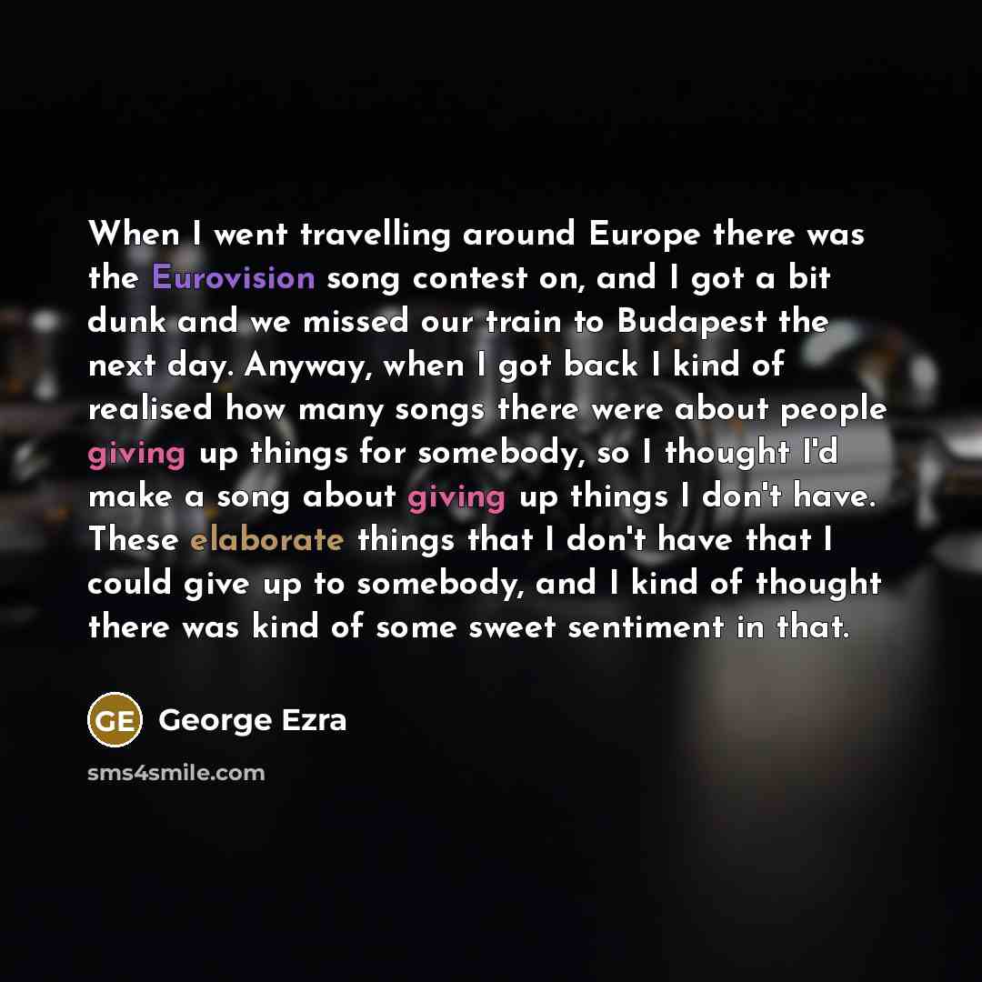 “When I went travelling around Europe there was the Eurovision song contest on, and I got a bit dunk and we missed our train to Budapest the next day. Anyway, when I got back I kind of realised how many songs there were about people giving up things for somebody, so I thought I'd make a song about…” quote by George Ezra