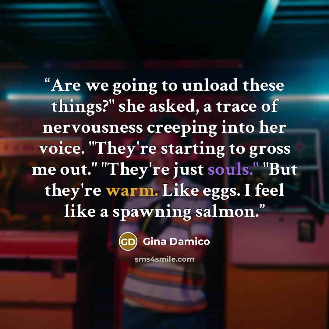 “Are we going to unload these things?" she asked, a trace of nervousness creeping into her voice. "They're starting to gross me out." "They're just souls." "But they're warm. Like eggs. I feel like a spawning salmon.” quote by Gina Damico