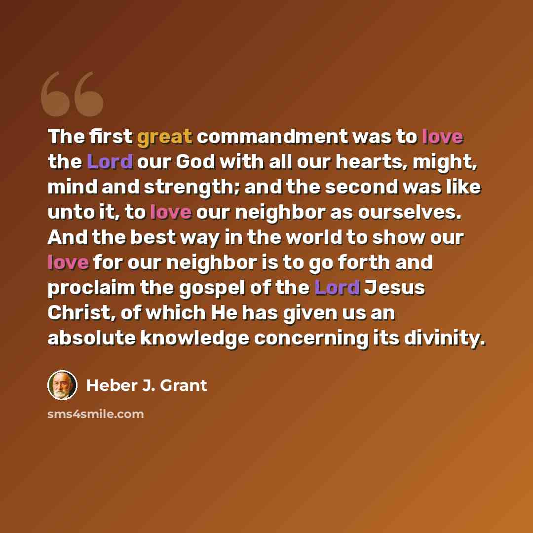 “The first great commandment was to love the Lord our God with all our hearts, might, mind and strength; and the second was like unto it, to love our neighbor as ourselves. And the best way in the world to show our love for our neighbor is to go forth and proclaim the gospel of the Lord Jesus…” quote by Heber J. Grant