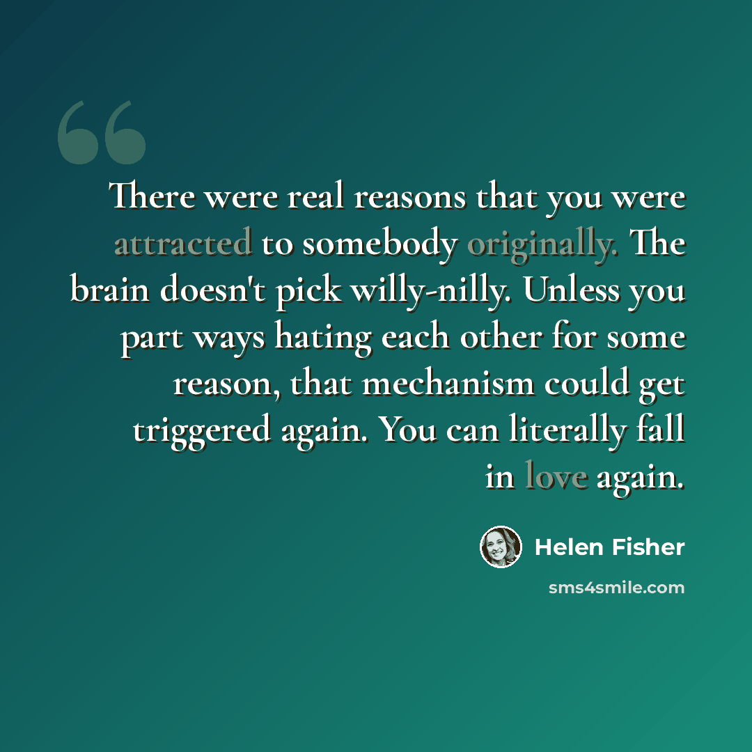 “There were real reasons that you were attracted to somebody originally. The brain doesn't pick willy-nilly. Unless you part ways hating each other for some reason, that mechanism could get triggered again. You can literally fall in love again.” quote by Helen Fisher