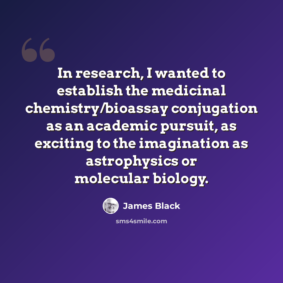 “In research, I wanted to establish the medicinal chemistry/bioassay conjugation as an academic pursuit, as exciting to the imagination as astrophysics or molecular biology.” quote by James Black
