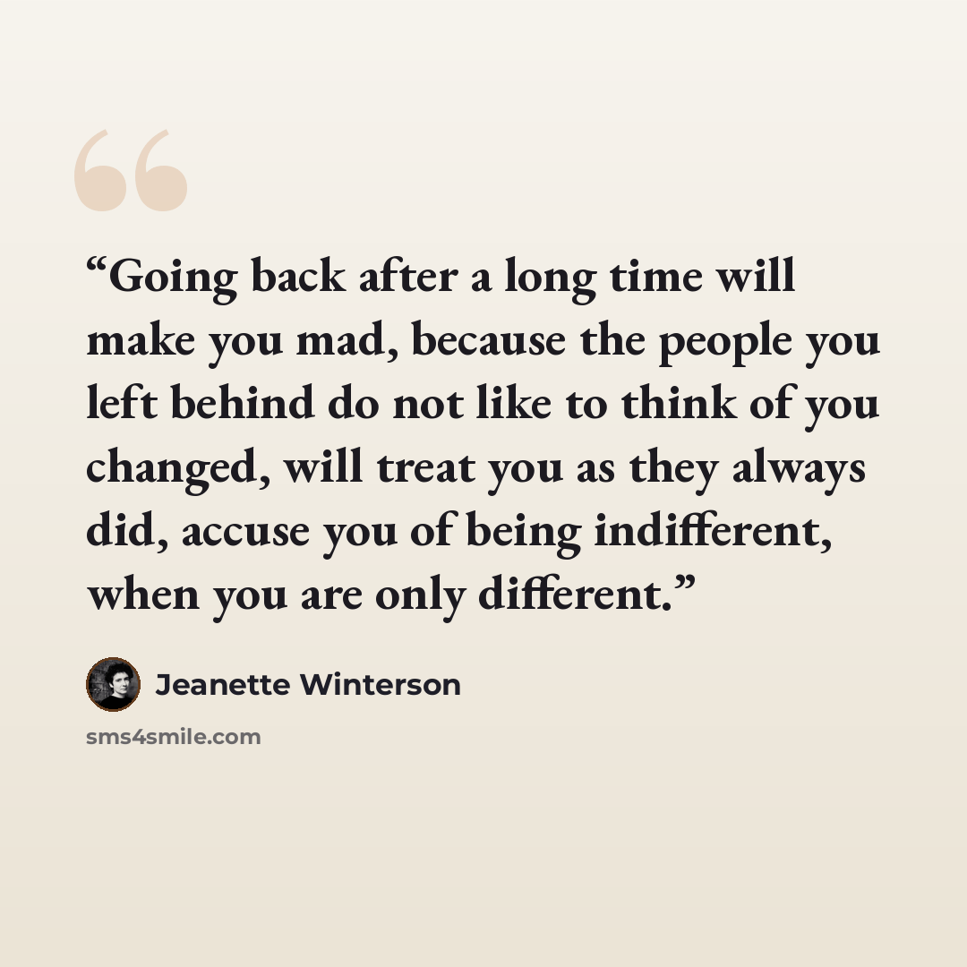 “Going back after a long time will make you mad, because the people you left behind do not like to think of you changed, will treat you as they always did, accuse you of being indifferent, when you are only different.” quote by Jeanette Winterson