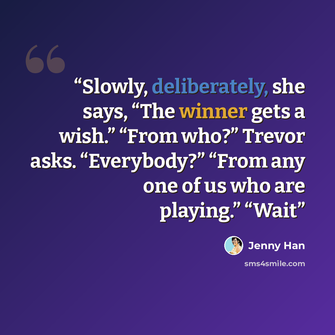 “Slowly, deliberately, she says, “The winner gets a wish.” “From who?” Trevor asks. “Everybody?” “From any one of us who are playing.” “Wait” quote by Jenny Han